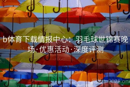 b体育下载情报中心：羽毛球世锦赛晚场·优惠活动·深度评测