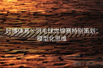 好博体育×羽毛球世锦赛特别策划：模型化思维