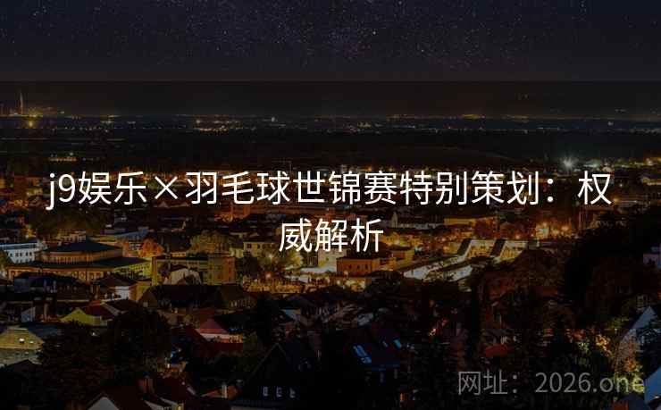 j9娱乐×羽毛球世锦赛特别策划：权威解析